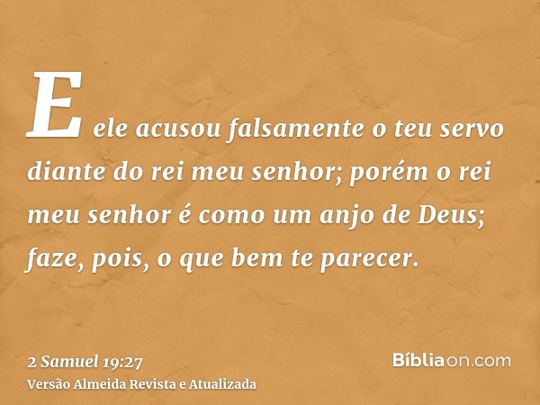 E ele acusou falsamente o teu servo diante do rei meu senhor; porém o rei meu senhor é como um anjo de Deus; faze, pois, o que bem te parecer.