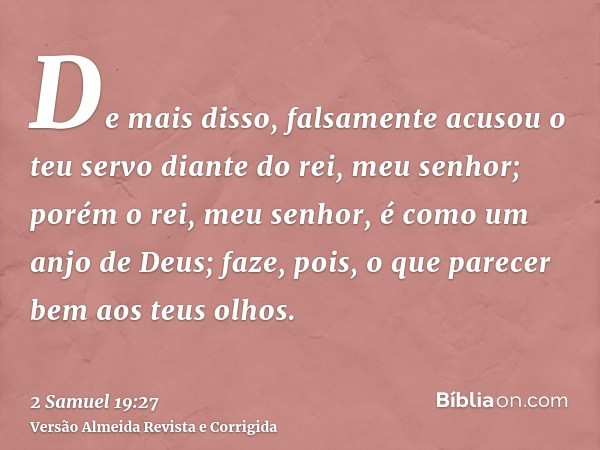 De mais disso, falsamente acusou o teu servo diante do rei, meu senhor; porém o rei, meu senhor, é como um anjo de Deus; faze, pois, o que parecer bem aos teus 