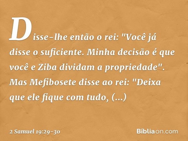 Disse-lhe então o rei: "Você já disse o suficiente. Minha decisão é que você e Ziba dividam a propriedade". Mas Mefibosete disse ao rei: "Deixa que ele fique co