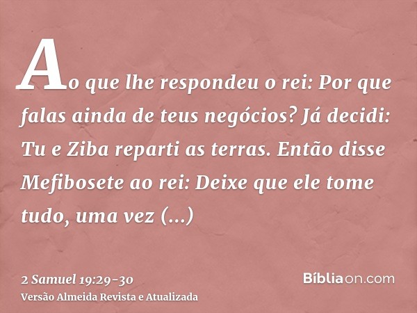 Ao que lhe respondeu o rei: Por que falas ainda de teus negócios? Já decidi: Tu e Ziba reparti as terras.Então disse Mefibosete ao rei: Deixe que ele tome tudo,