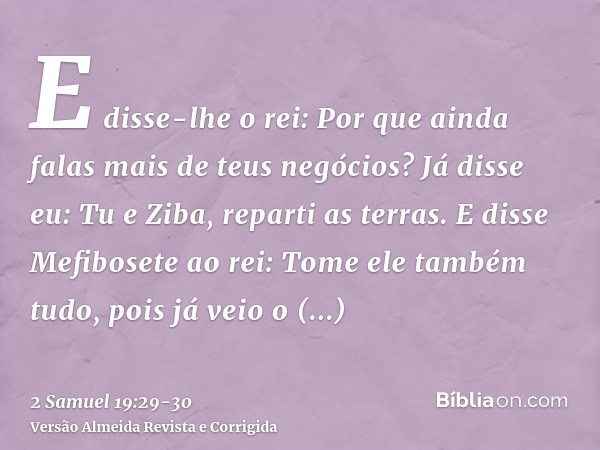 E disse-lhe o rei: Por que ainda falas mais de teus negócios? Já disse eu: Tu e Ziba, reparti as terras.E disse Mefibosete ao rei: Tome ele também tudo, pois já