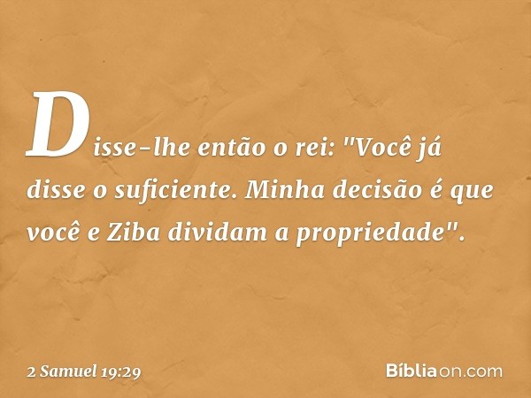 Disse-lhe então o rei: "Você já disse o suficiente. Minha decisão é que você e Ziba dividam a propriedade". -- 2 Samuel 19:29