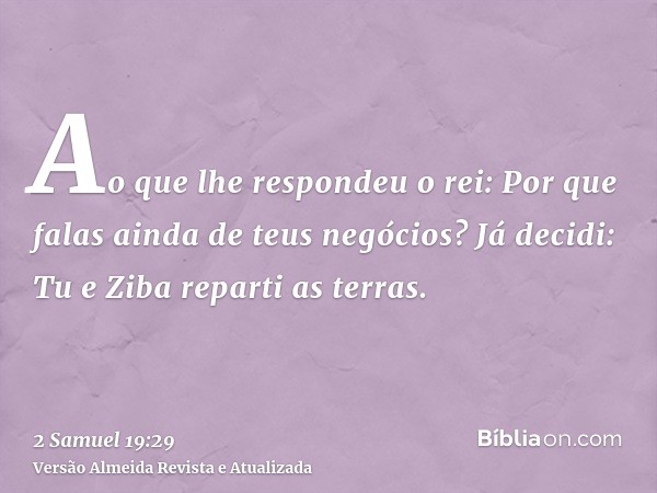 Ao que lhe respondeu o rei: Por que falas ainda de teus negócios? Já decidi: Tu e Ziba reparti as terras.