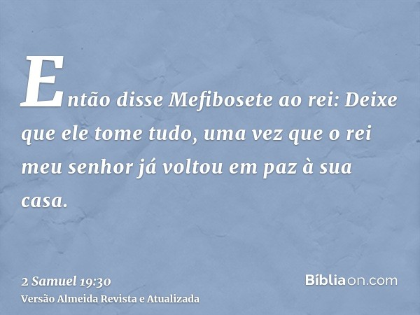 Então disse Mefibosete ao rei: Deixe que ele tome tudo, uma vez que o rei meu senhor já voltou em paz à sua casa.