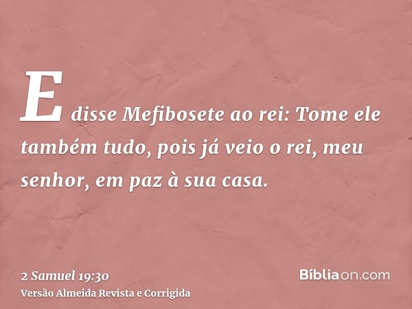 E disse Mefibosete ao rei: Tome ele também tudo, pois já veio o rei, meu senhor, em paz à sua casa.