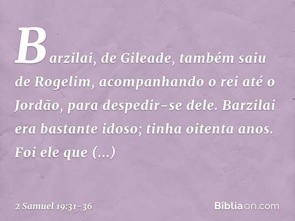 Barzilai, de Gileade, também saiu de Rogelim, acompanhando o rei até o Jordão, para despedir-se dele. Barzilai era bastante idoso; tinha oitenta anos. Foi ele q