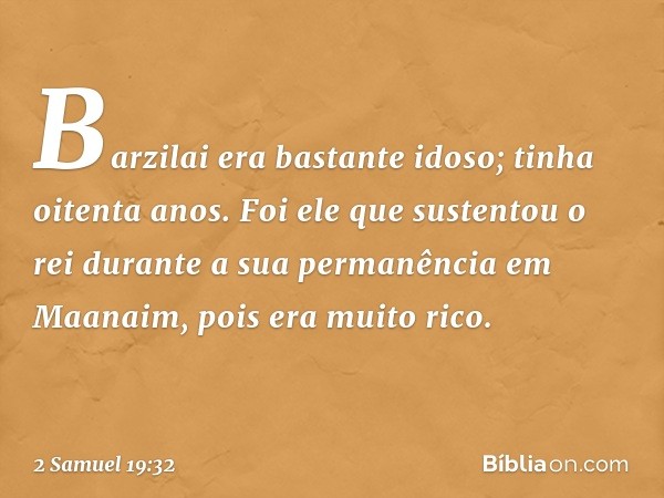 Barzilai era bastante idoso; tinha oitenta anos. Foi ele que sustentou o rei durante a sua permanência em Maanaim, pois era muito rico. -- 2 Samuel 19:32