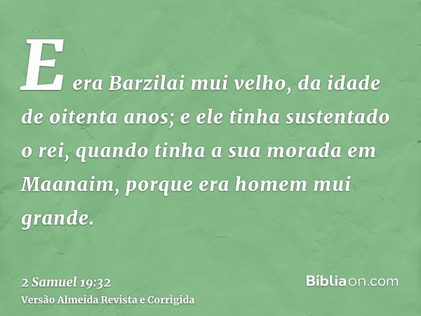 E era Barzilai mui velho, da idade de oitenta anos; e ele tinha sustentado o rei, quando tinha a sua morada em Maanaim, porque era homem mui grande.