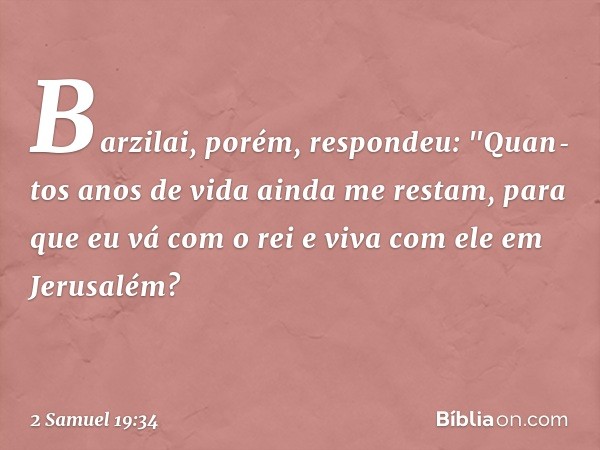 Barzilai, porém, respondeu: "Quan­tos anos de vida ainda me restam, para que eu vá com o rei e viva com ele em Jeru­salém? -- 2 Samuel 19:34