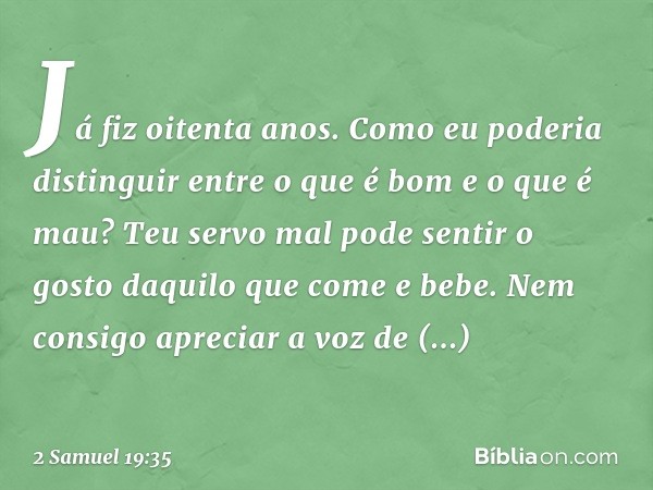 Já fiz oitenta anos. Como eu poderia distinguir entre o que é bom e o que é mau? Teu servo mal pode sentir o gosto daquilo que come e bebe. Nem consigo apreciar