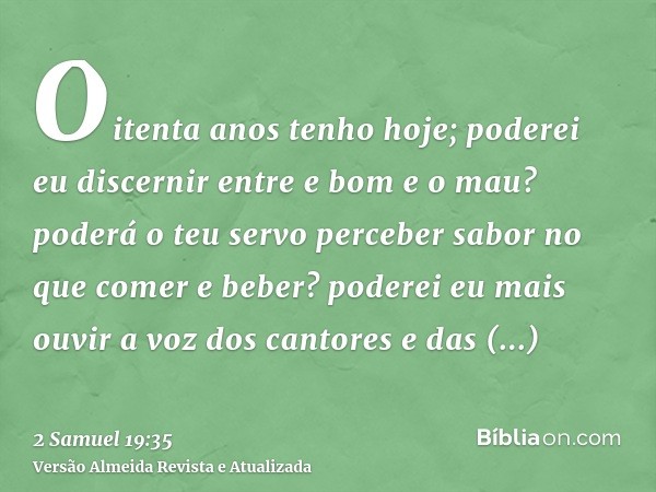 Oitenta anos tenho hoje; poderei eu discernir entre e bom e o mau? poderá o teu servo perceber sabor no que comer e beber? poderei eu mais ouvir a voz dos canto