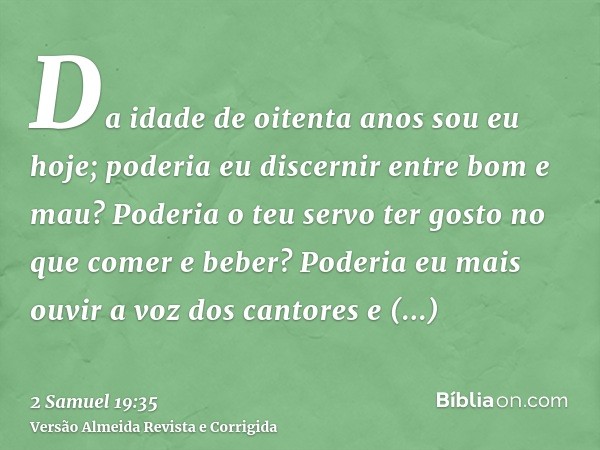 Da idade de oitenta anos sou eu hoje; poderia eu discernir entre bom e mau? Poderia o teu servo ter gosto no que comer e beber? Poderia eu mais ouvir a voz dos 