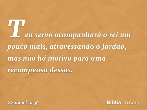 Teu servo acom­panhará o rei um pouco mais, atravessando o Jordão, mas não há motivo para uma recompensa dessas. -- 2 Samuel 19:36