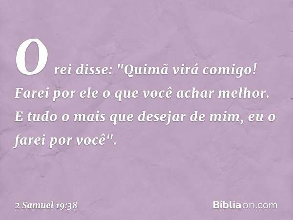 O rei disse: "Quimã virá comigo! Farei por ele o que você achar melhor. E tudo o mais que desejar de mim, eu o farei por você". -- 2 Samuel 19:38