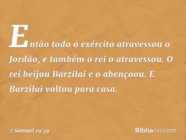 Então todo o exército atravessou o Jordão, e também o rei o atravessou. O rei beijou Barzilai e o abençoou. E Barzilai voltou para casa. -- 2 Samuel 19:39