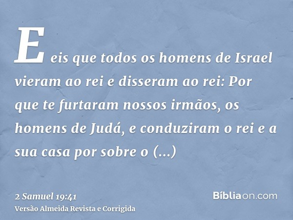 E eis que todos os homens de Israel vieram ao rei e disseram ao rei: Por que te furtaram nossos irmãos, os homens de Judá, e conduziram o rei e a sua casa por s