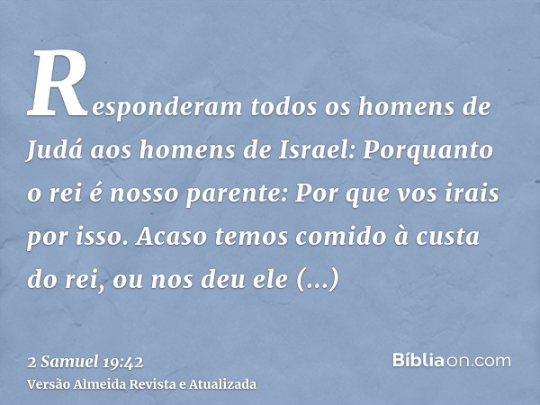 Responderam todos os homens de Judá aos homens de Israel: Porquanto o rei é nosso parente: Por que vos irais por isso. Acaso temos comido à custa do rei, ou nos