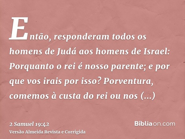 Então, responderam todos os homens de Judá aos homens de Israel: Porquanto o rei é nosso parente; e por que vos irais por isso? Porventura, comemos à custa do r