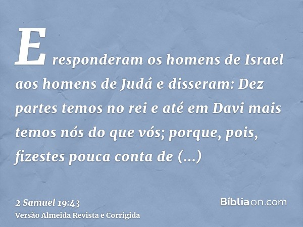 E responderam os homens de Israel aos homens de Judá e disseram: Dez partes temos no rei e até em Davi mais temos nós do que vós; porque, pois, fizestes pouca c