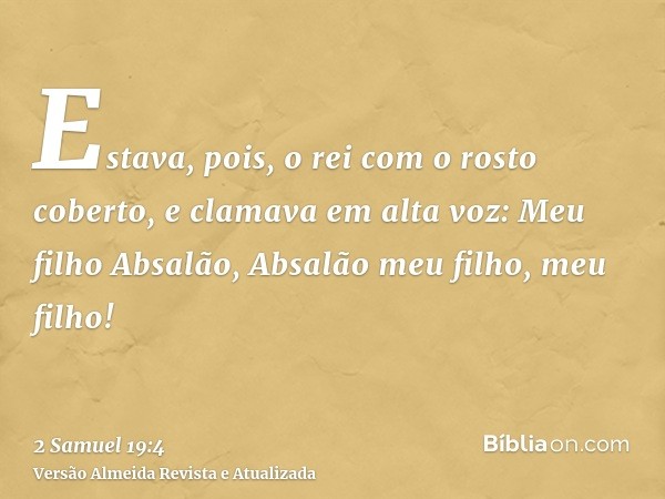 Estava, pois, o rei com o rosto coberto, e clamava em alta voz: Meu filho Absalão, Absalão meu filho, meu filho!