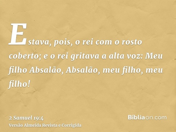 Estava, pois, o rei com o rosto coberto; e o rei gritava a alta voz: Meu filho Absalão, Absalão, meu filho, meu filho!
