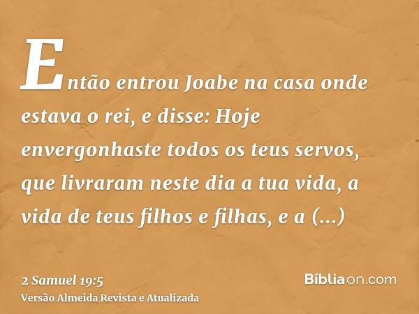 Então entrou Joabe na casa onde estava o rei, e disse: Hoje envergonhaste todos os teus servos, que livraram neste dia a tua vida, a vida de teus filhos e filha