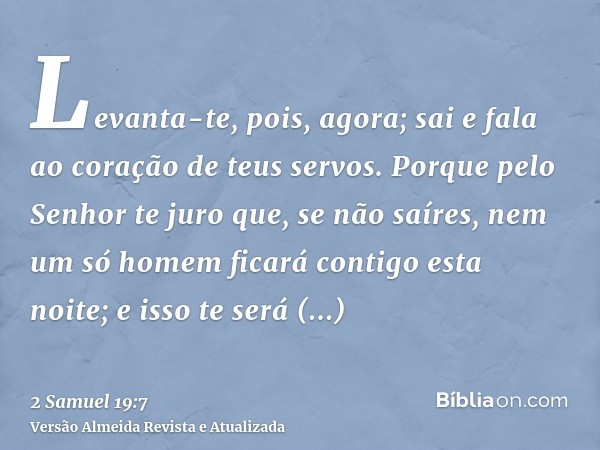 Levanta-te, pois, agora; sai e fala ao coração de teus servos. Porque pelo Senhor te juro que, se não saíres, nem um só homem ficará contigo esta noite; e isso 