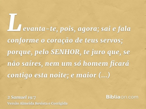 Levanta-te, pois, agora; sai e fala conforme o coração de teus servos; porque, pelo SENHOR, te juro que, se não saíres, nem um só homem ficará contigo esta noit