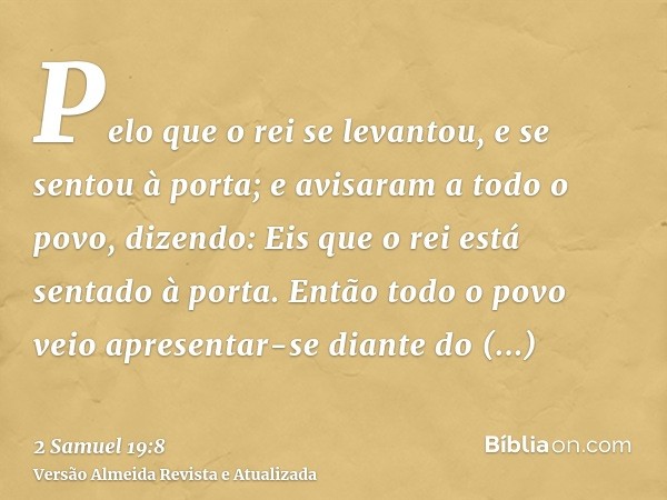 Pelo que o rei se levantou, e se sentou à porta; e avisaram a todo o povo, dizendo: Eis que o rei está sentado à porta. Então todo o povo veio apresentar-se dia