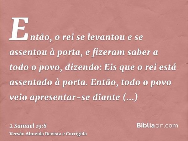 Então, o rei se levantou e se assentou à porta, e fizeram saber a todo o povo, dizendo: Eis que o rei está assentado à porta. Então, todo o povo veio apresentar