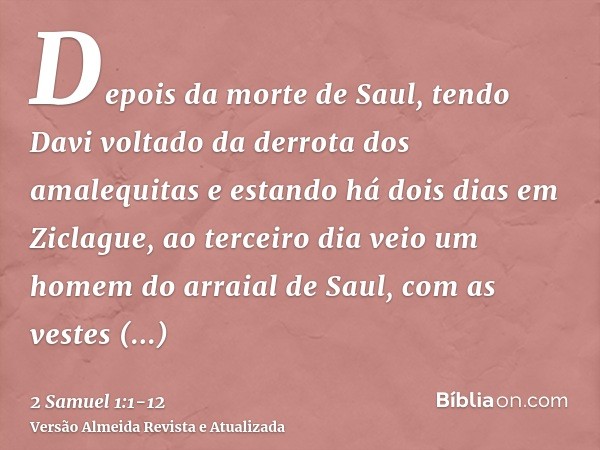 Depois da morte de Saul, tendo Davi voltado da derrota dos amalequitas e estando há dois dias em Ziclague,ao terceiro dia veio um homem do arraial de Saul, com