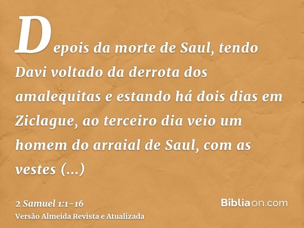 Depois da morte de Saul, tendo Davi voltado da derrota dos amalequitas e estando há dois dias em Ziclague,ao terceiro dia veio um homem do arraial de Saul, com