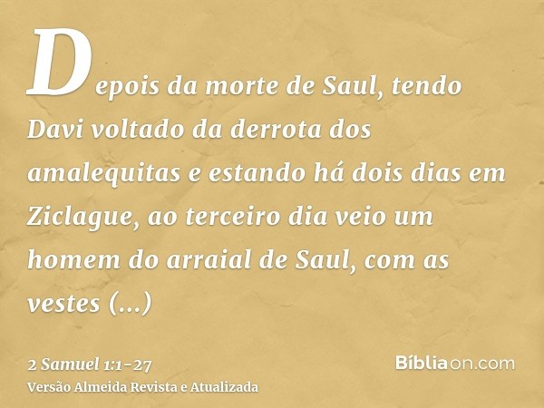 Depois da morte de Saul, tendo Davi voltado da derrota dos amalequitas e estando há dois dias em Ziclague,ao terceiro dia veio um homem do arraial de Saul, com 