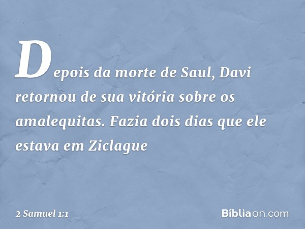 Depois da morte de Saul, Davi retornou de sua vitória sobre os amalequitas. Fazia dois dias que ele estava em Ziclague -- 2 Samuel 1:1