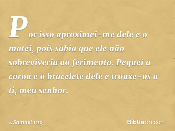 "Por isso aproximei-me dele e o matei, pois sabia que ele não sobreviveria ao ferimento. Peguei a coroa e o bracelete dele e trouxe-os a ti, meu senhor". -- 2 S