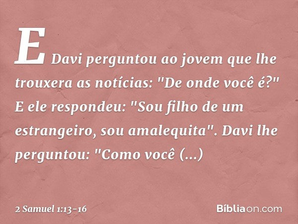 E Davi perguntou ao jovem que lhe trouxera as notícias: "De onde você é?"
E ele respondeu: "Sou filho de um estrangeiro, sou amalequita". Davi lhe perguntou: "C