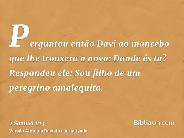 Perguntou então Davi ao mancebo que lhe trouxera a nova: Donde és tu? Respondeu ele: Sou filho de um peregrino amalequita.