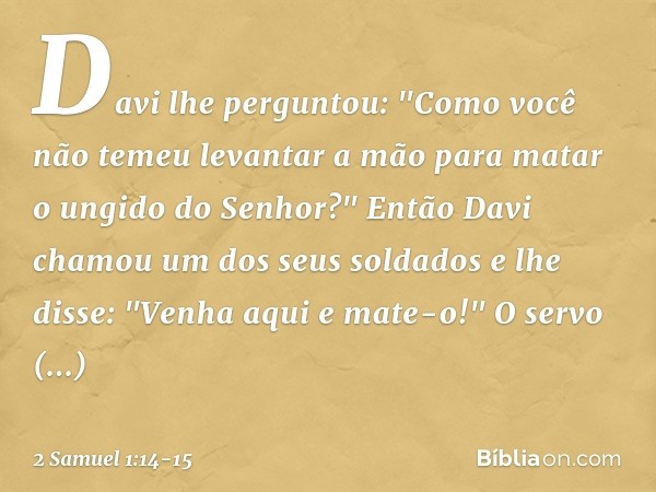 Davi lhe perguntou: "Como você não temeu levantar a mão para matar o ungido do Senhor?" Então Davi chamou um dos seus soldados e lhe disse: "Venha aqui e mate-o