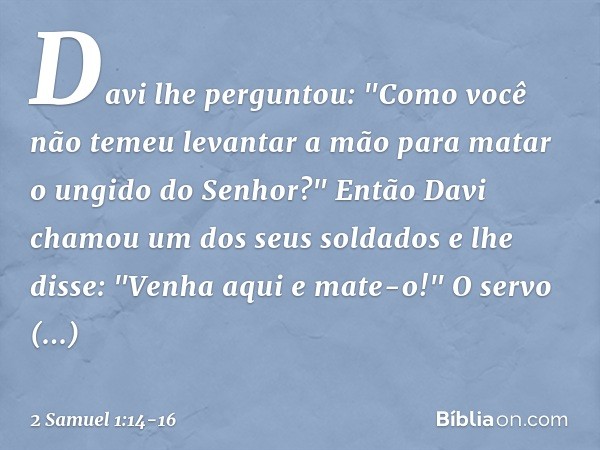 Davi lhe perguntou: "Como você não temeu levantar a mão para matar o ungido do Senhor?" Então Davi chamou um dos seus soldados e lhe disse: "Venha aqui e mate-o