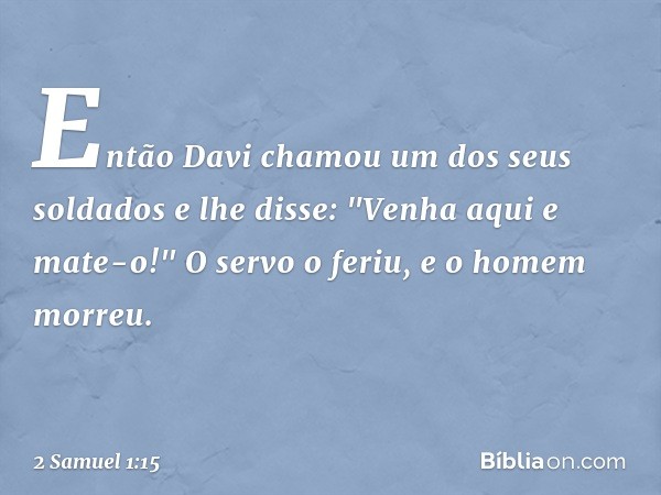 Então Davi chamou um dos seus soldados e lhe disse: "Venha aqui e mate-o!" O servo o feriu, e o homem morreu. -- 2 Samuel 1:15