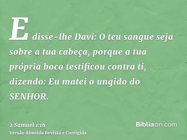 E disse-lhe Davi: O teu sangue seja sobre a tua cabeça, porque a tua própria boca testificou contra ti, dizendo: Eu matei o ungido do SENHOR.