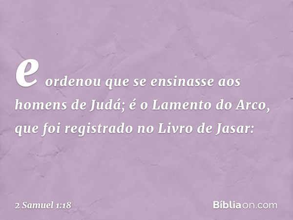 e ordenou que se ensinasse aos homens de Judá; é o Lamento do Arco, que foi registrado no Livro de Jasar: -- 2 Samuel 1:18