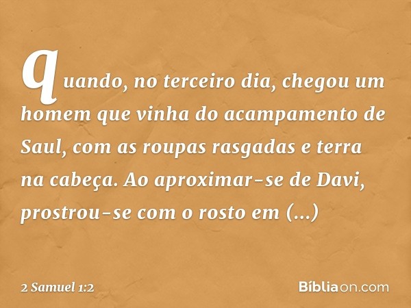 quan­do, no terceiro dia, chegou um homem que vinha do acampamento de Saul, com as roupas rasgadas e terra na cabeça. Ao aproximar-se de Davi, prostrou-se com o