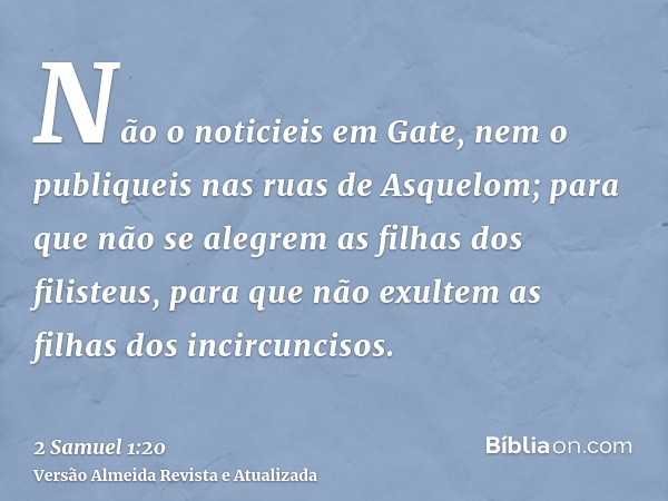 Não o noticieis em Gate, nem o publiqueis nas ruas de Asquelom; para que não se alegrem as filhas dos filisteus, para que não exultem as filhas dos incircunciso