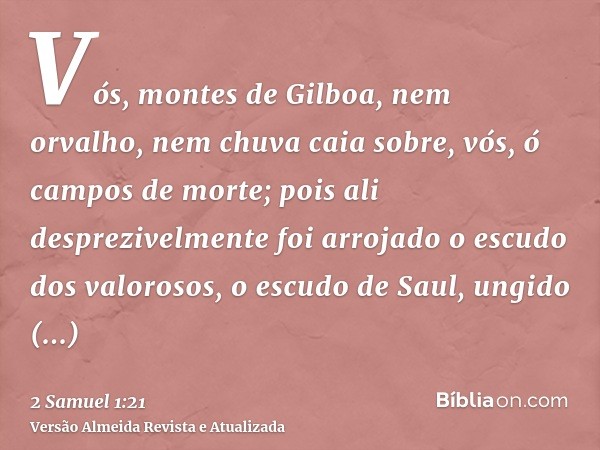 Vós, montes de Gilboa, nem orvalho, nem chuva caia sobre, vós, ó campos de morte; pois ali desprezivelmente foi arrojado o escudo dos valorosos, o escudo de Sau