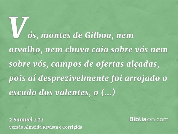 Vós, montes de Gilboa, nem orvalho, nem chuva caia sobre vós nem sobre vós, campos de ofertas alçadas, pois aí desprezivelmente foi arrojado o escudo dos valent