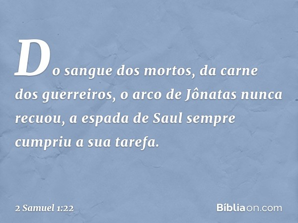 Do sangue dos mortos,
da carne dos guerreiros,
o arco de Jônatas nunca recuou,
a espada de Saul
sempre cumpriu a sua tarefa. -- 2 Samuel 1:22