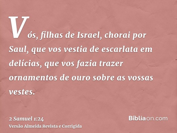 Vós, filhas de Israel, chorai por Saul, que vos vestia de escarlata em delícias, que vos fazia trazer ornamentos de ouro sobre as vossas vestes.