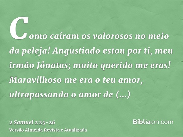 Como caíram os valorosos no meio da peleja!Angustiado estou por ti, meu irmão Jônatas; muito querido me eras! Maravilhoso me era o teu amor, ultrapassando o amo