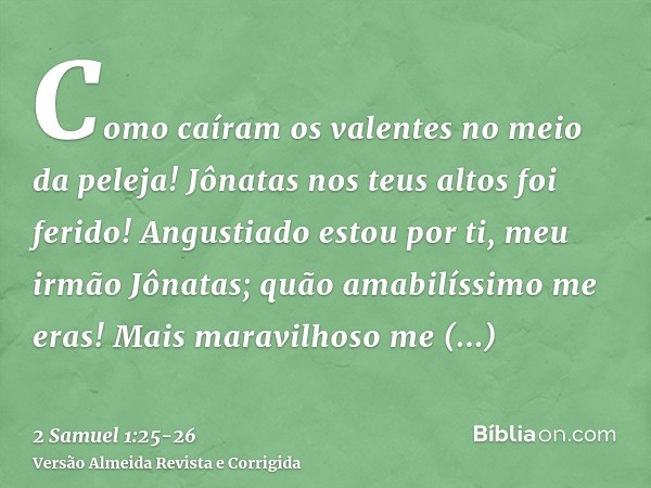 Como caíram os valentes no meio da peleja! Jônatas nos teus altos foi ferido!Angustiado estou por ti, meu irmão Jônatas; quão amabilíssimo me eras! Mais maravil